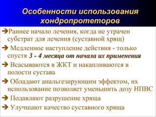 96
Особенности использованияОсобенности использования
хондропротеторовхондропротеторов
Раннее начало лечения, когда не утрачен
субстрат для лечения (суставной хрящ)
 Медленное наступление действия - только
спустя 3 - 4 месяца от начала их применения3 - 4 месяца от начала их применения
 Всасываются в ЖКТ и накапливаются в
полости сустава
 Обладают анальгезирующим эффектом, их
использование позволяет уменьшить дозу НПВС
 Подавляют разрушение хряща
 Улучшают качество суставного хряща
 
