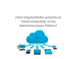 ¿Qué singularidades presenta el
‘cloud computing’ en las
Administraciones Pública?
 