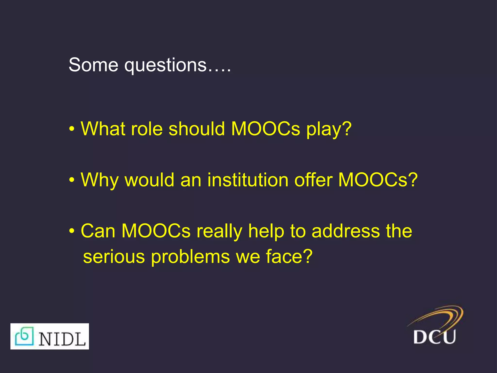 • What role should MOOCs play?
• Why would an institution offer MOOCs?
• Can MOOCs really help to address the
serious problems we face?
Some questions….
 