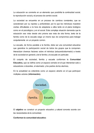 La educación se convierte en un elemento que posibilita la continuidad social,
la reproducción social y el proceso de cambio social.
La sociedad se encuentra en un proceso de cambios constantes, que se
caracterizan por su rapidez y profundidad, por lo que los individuos muestran
ciertas dificultades a la hora de adaptarse a ellos tanto en el plano biológico
como en el psicológico y en el social. Esta compleja situación demanda que la
educación sea vista desde otro prisma sea vista de otra forma, tanto de la
familia como de la escuela exige un mismo tipo de compromiso para trabajar
conjuntamente en un proyecto común.
La escuela, de forma paralela a la familia, debe ser una comunidad educativa
que garantice la participación social de todos los grupos que la componen.
Interactúan diversos factores sobre el individuo (educando/alumnado) a través
de la sociedad en general y de la familia y la escuela en particular.
El conjunto de sociedad, familia y escuela conforman la Comunidad
Educativa, que se defina como un espacio cerrado en el que intervenían solo o
educadores o docentes, el alumnado y los padres de los alumnos.
En la actualidad es entendida como un espacio abierto en el que participan
múltiples actores (información).
El objetivo es construir un proyecto educativo y cultural concreto acorde con
las necesidades de la comunidad.
Conforman la comunidad educativa:
Sociedad.
Escuela.Familia.
 
