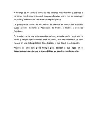 A lo largo de los años la familia ha ido teniendo más derechos y deberes a
participar coordinadamente en el proceso educativo, por lo que se constituyen
espacios y determinados mecanismos de participación.
La participación activa de los padres de alumnos en comunidad educativa
puede hacerse mediante la Asociación de Padres y Madres y Consejos
Escolares.
En la colaboración que establecen los padres y escuela pueden surgir ciertos
límites y riesgos que se deben tener en cuenta, esto fue comentada de igual
manera en una de las prácticas de pedagogía, el cual dejaré a continuación.
Algunos de ellos son: poco tiempo para dedicar a sus hijos en el
desempeño de sus tareas, la imposibilidad de acudir a reuniones, etc.
 