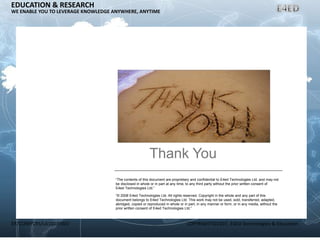 ER/CORP/CRS/LA1007/003 COPYRIGHT©2007, E4ED Technologies & Education
EDUCATION & RESEARCH
WE ENABLE YOU TO LEVERAGE KNOWLEDGE ANYWHERE, ANYTIME
Thank You
“The contents of this document are proprietary and confidential to E4ed Technologies Ltd. and may not
be disclosed in whole or in part at any time, to any third party without the prior written consent of
E4ed Technologies Ltd.”
“© 2008 E4ed Technologies Ltd. All rights reserved. Copyright in the whole and any part of this
document belongs to E4ed Technologies Ltd. This work may not be used, sold, transferred, adapted,
abridged, copied or reproduced in whole or in part, in any manner or form, or in any media, without the
prior written consent of E4ed Technologies Ltd.”
 