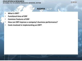 ER/CORP/CRS/LA1007/003 COPYRIGHT©2007, E4ED Technologies & Education
EDUCATION & RESEARCH
WE ENABLE YOU TO LEVERAGE KNOWLEDGE ANYWHERE, ANYTIME
AGENDA
• What is ERP?
• Functional Area of ERP
• Common Features of ERP
• How can ERP improve a company’s business performance?
• Costs involved in implementing an ERP?
 