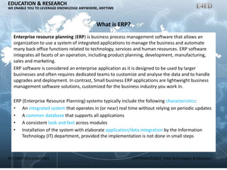 ER/CORP/CRS/LA1007/003 COPYRIGHT©2007, E4ED Technologies & Education
EDUCATION & RESEARCH
WE ENABLE YOU TO LEVERAGE KNOWLEDGE ANYWHERE, ANYTIME
What is ERP?
Enterprise resource planning (ERP) is business process management software that allows an
organization to use a system of integrated applications to manage the business and automate
many back office functions related to technology, services and human resources. ERP software
integrates all facets of an operation, including product planning, development, manufacturing,
sales and marketing.
ERP software is considered an enterprise application as it is designed to be used by larger
businesses and often requires dedicated teams to customize and analyse the data and to handle
upgrades and deployment. In contrast, Small business ERP applications are lightweight business
management software solutions, customized for the business industry you work in.
ERP (Enterprise Resource Planning) systems typically include the following characteristics:
• An integrated system that operates in (or near) real time without relying on periodic updates
• A common database that supports all applications
• A consistent look and feel across modules
• Installation of the system with elaborate application/data integration by the Information
Technology (IT) department, provided the implementation is not done in small steps
 