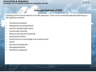 ER/CORP/CRS/LA1007/003 COPYRIGHT©2007, E4ED Technologies & Education
EDUCATION & RESEARCH
WE ENABLE YOU TO LEVERAGE KNOWLEDGE ANYWHERE, ANYTIME
Common Features of ERP
Following are the common features of an ERP application. These can be combined/integrated depending on
ERP application provider.
• Transactional database
• Management portal/dashboard
• Business intelligence(BI) system
• Customizable reporting
• Resource planning and scheduling
• Analysing the product
• External access via technology such as web services
• Search
• Document management
• Messaging/chat/wiki
• Workflow management
 