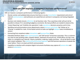 ER/CORP/CRS/LA1007/003 COPYRIGHT©2007, E4ED Technologies & Education
EDUCATION & RESEARCH
WE ENABLE YOU TO LEVERAGE KNOWLEDGE ANYWHERE, ANYTIME
How can ERP improve a company’s business performance?
ERP can improve a company’s performance in following regards :-
• Shared, central, and validated data ensures that there is no any reconciliation requirement and a lot of
internal communications and confusions are saved that are common in companies not having integrated
system
• Business rule module ensures adherence to set business rules. Thus a purchase order will just not be
possible to release if it is exceeding budgetary constraints. No manual efforts are needed to observe this.
• ‘Instant Reporting’ and ‘Visibility into operations’ make operational decisions proactive and in time.
• Workflow and synchronization across departments reduce business cycle times. No ‘Follow-up’ or
‘Chasing’ is needed for a task. A time-based control on tasks can highlight delayed tasks immediately to
seniors.
• Connecting from anywhere makes transactions and business flows faster.
• Extended interfaces allow better communication and ‘Self service’ to business associates. Thus a customer
can view his own pending orders, dispatch details, statement of accounts etc. A field officer can log a new
order or a complaint over Internet. Inquiry, quotation, ordering, supply, purchase, - all can be done on web
with instant validation. This end-to-end synchronized approach puts the business operations at speeds like
never before. There is no back and forth communication.
• Capability to interface with compliant digital instruments facilitates easy capture of process data and
assists in automation.
 