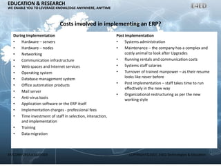 ER/CORP/CRS/LA1007/003 COPYRIGHT©2007, E4ED Technologies & Education
EDUCATION & RESEARCH
WE ENABLE YOU TO LEVERAGE KNOWLEDGE ANYWHERE, ANYTIME
Costs involved in implementing an ERP?
During Implementation
• Hardware – servers
• Hardware – nodes
• Networking
• Communication infrastructure
• Web spaces and Internet services
• Operating system
• Database management system
• Office automation products
• Mail server
• Anti-virus tools
• Application software or the ERP itself
• Implementation charges - professional fees
• Time investment of staff in selection, interaction,
and implementation
• Training
• Data migration
Post implementation
• Systems administration
• Maintenance – the company has a complex and
costly animal to look after Upgrades
• Running rentals and communication costs
• Systems staff salaries
• Turnover of trained manpower – as their resume
looks like never before
• Post implementation – staff takes time to run
effectively in the new way
• Organizational restructuring as per the new
working style
 