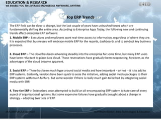 ER/CORP/CRS/LA1007/003 COPYRIGHT©2007, E4ED Technologies & Education
EDUCATION & RESEARCH
WE ENABLE YOU TO LEVERAGE KNOWLEDGE ANYWHERE, ANYTIME
Top ERP Trends
The ERP field can be slow to change, but the last couple of years have unleashed forces which are
fundamentally shifting the entire area. According to Enterprise Apps Today, the following new and continuing
trends affect enterprise ERP software:
1. Mobile ERP :- Executives and employees want real-time access to information, regardless of where they are.
It is expected that businesses will embrace mobile ERP for the reports, dashboards and to conduct key business
processes.
2. Cloud ERP :- The cloud has been advancing steadily into the enterprise for some time, but many ERP users
have been reluctant to place data cloud. Those reservations have gradually been evaporating, however, as the
advantages of the cloud become apparent.
3. Social ERP :- There has been much hype around social media and how important – or not -- it is to add to
ERP systems. Certainly, vendors have been quick to seize the initiative, adding social media packages to their
ERP systems with much fanfare. But some wonder if there is really much gain to be had by integrating social
media with ERP.
4. Two-tier ERP :- Enterprises once attempted to build an all-encompassing ERP system to take care of every
aspect of organizational systems. But some expensive failures have gradually brought about a change in
strategy – adopting two tiers of ERP.
 
