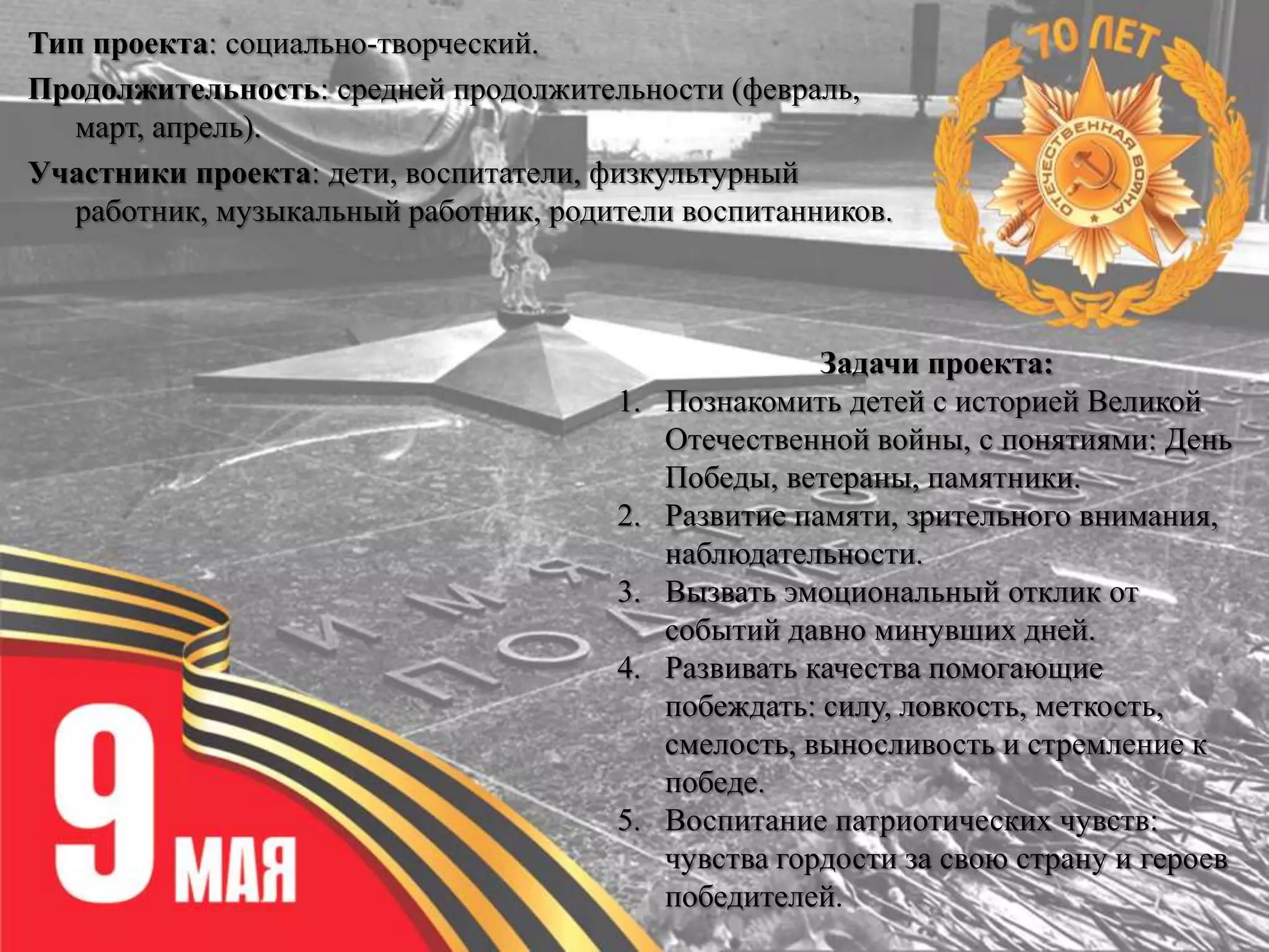 Тип проекта: социально-творческий.
Продолжительность: средней продолжительности (февраль,
март, апрель).
Участники проекта: дети, воспитатели, физкультурный
работник, музыкальный работник, родители воспитанников.
Задачи проекта:
1. Познакомить детей с историей Великой
Отечественной войны, с понятиями: День
Победы, ветераны, памятники.
2. Развитие памяти, зрительного внимания,
наблюдательности.
3. Вызвать эмоциональный отклик от
событий давно минувших дней.
4. Развивать качества помогающие
побеждать: силу, ловкость, меткость,
смелость, выносливость и стремление к
победе.
5. Воспитание патриотических чувств:
чувства гордости за свою страну и героев
победителей.
 