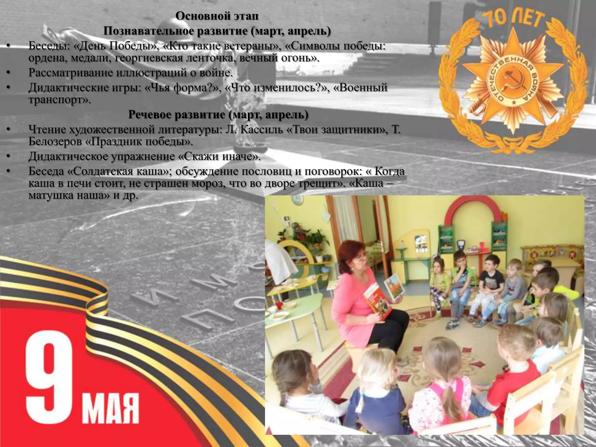 Основной этап
Познавательное развитие (март, апрель)
• Беседы: «День Победы», «Кто такие ветераны», «Символы победы:
ордена, медали, георгиевская ленточка, вечный огонь».
• Рассматривание иллюстраций о войне.
• Дидактические игры: «Чья форма?», «Что изменилось?», «Военный
транспорт».
Речевое развитие (март, апрель)
• Чтение художественной литературы: Л. Кассиль «Твои защитники», Т.
Белозеров «Праздник победы».
• Дидактическое упражнение «Скажи иначе».
• Беседа «Солдатская каша»; обсуждение пословиц и поговорок: « Когда
каша в печи стоит, не страшен мороз, что во дворе трещит». «Каша –
матушка наша» и др.
 
