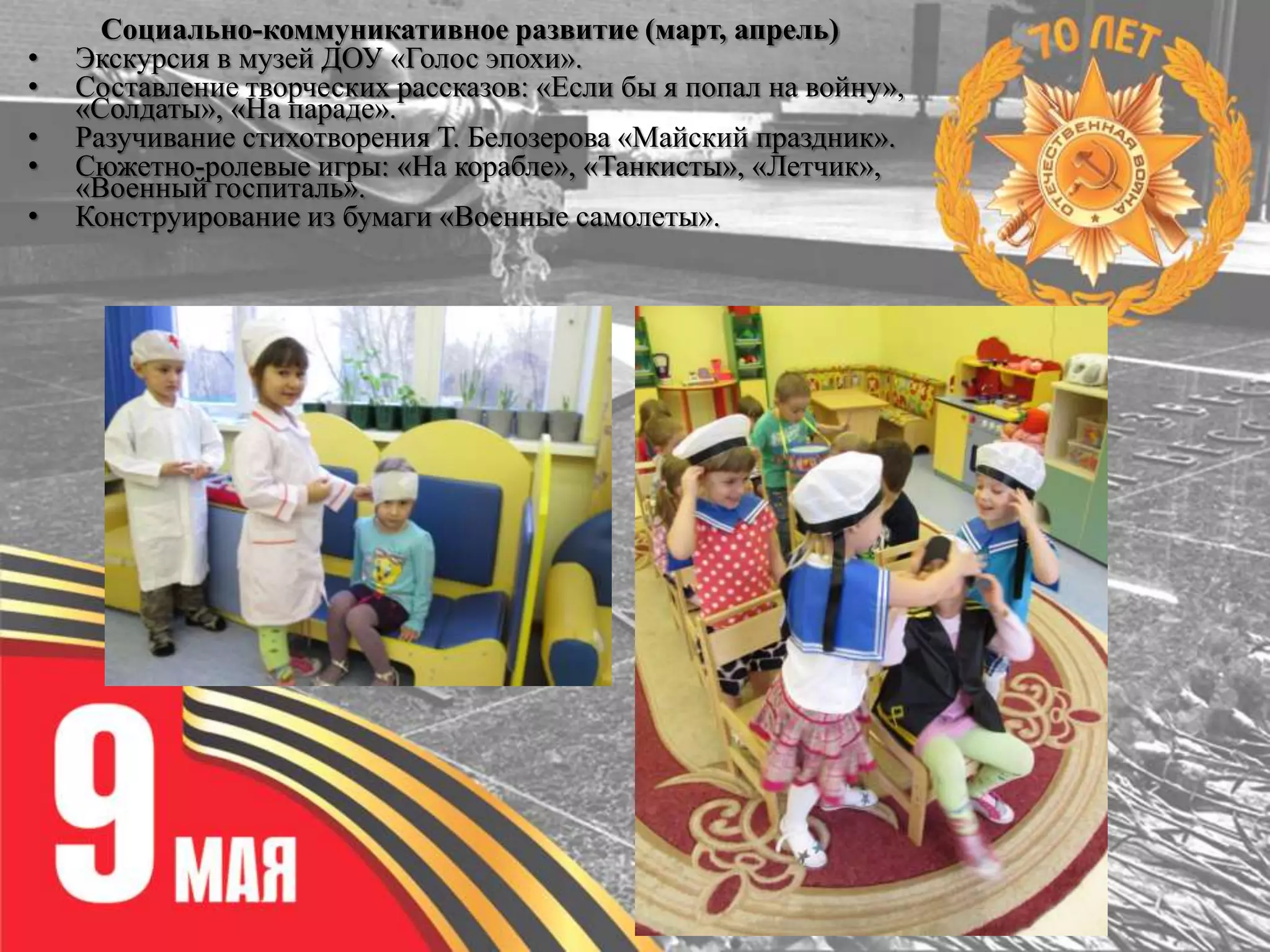 Социально-коммуникативное развитие (март, апрель)
• Экскурсия в музей ДОУ «Голос эпохи».
• Составление творческих рассказов: «Если бы я попал на войну»,
«Солдаты», «На параде».
• Разучивание стихотворения Т. Белозерова «Майский праздник».
• Сюжетно-ролевые игры: «На корабле», «Танкисты», «Летчик»,
«Военный госпиталь».
• Конструирование из бумаги «Военные самолеты».
 
