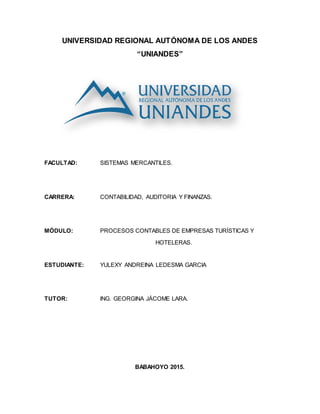 UNIVERSIDAD REGIONAL AUTÓNOMA DE LOS ANDES
“UNIANDES”
FACULTAD: SISTEMAS MERCANTILES.
CARRERA: CONTABILIDAD, AUDITORIA Y FINANZAS.
MÓDULO: PROCESOS CONTABLES DE EMPRESAS TURÍSTICAS Y
HOTELERAS.
ESTUDIANTE: YULEXY ANDREINA LEDESMA GARCIA
TUTOR: ING. GEORGINA JÁCOME LARA.
BABAHOYO 2015.
 