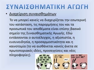 • Διαχείριση συναισθημάτων
Το να μπορεί κανείς να διαχειρίζεται την εσωτερική
του κατάσταση, τις παρορμήσεις του και τα
προσωπικά του αποθέματα είναι επίσης βασικό
σημείο της Συναισθηματικής Αγωγής. Εδώ
εντάσσονται ο αυτοέλεγχος, η αξιοπιστία, η
ευσυνειδησία, η προσαρμοστικότητα και η
καινοτομία (το να αισθάνεται κανείς άνετα σε
πρωτοποριακές ιδέες, προσεγγίσεις και νέες
πληροφορίες).
 