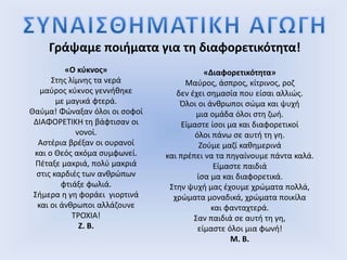 Γράψαμε ποιήματα για τη διαφορετικότητα!
«Ο κύκνος»
Στης λίμνης τα νερά
μαύρος κύκνος γεννήθηκε
με μαγικά φτερά.
Θαύμα! Φώναξαν όλοι οι σοφοί
ΔΙΑΦΟΡΕΤΙΚΗ τη βάφτισαν οι
νονοί.
Αστέρια βρέξαν οι ουρανοί
και ο Θεός ακόμα συμφωνεί.
Πέταξε μακριά, πολύ μακριά
στις καρδιές των ανθρώπων
φτιάξε φωλιά.
Σήμερα η γη φοράει γιορτινά
και οι άνθρωποι αλλάζουνε
ΤΡΟΧΙΑ!
Ζ. Β.
«Διαφορετικότητα»
Μαύρος, άσπρος, κίτρινος, ροζ
δεν έχει σημασία που είσαι αλλιώς.
Όλοι οι άνθρωποι σώμα και ψυχή
μια ομάδα όλοι στη ζωή.
Είμαστε ίσοι μα και διαφορετικοί
όλοι πάνω σε αυτή τη γη.
Ζούμε μαζί καθημερινά
και πρέπει να τα πηγαίνουμε πάντα καλά.
Είμαστε παιδιά
ίσα μα και διαφορετικά.
Στην ψυχή μας έχουμε χρώματα πολλά,
χρώματα μοναδικά, χρώματα ποικίλα
και φανταχτερά.
Σαν παιδιά σε αυτή τη γη,
είμαστε όλοι μια φωνή!
Μ. Β.
 