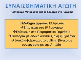 Πρόγραμμα Μετάβασης από το Δημοτικό στο Γυμνάσιο
Μάθημα αρχαίων Ελληνικών
Επίσκεψη στο 6ο Γυμνάσιο
Επίσκεψη στο Πειραματικό Γυμνάσιο
Συνεδρία με ειδική αναπτυξιακή ψυχολόγο
Ειδικό αφιέρωμα στο bulling: βίντεο σε
συνεργασία με την Α΄ τάξη
 