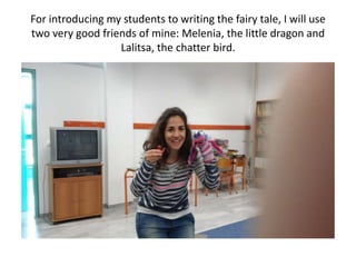 For introducing my students to writing the fairy tale, I will use
two very good friends of mine: Melenia, the little dragon and
Lalitsa, the chatter bird.
 