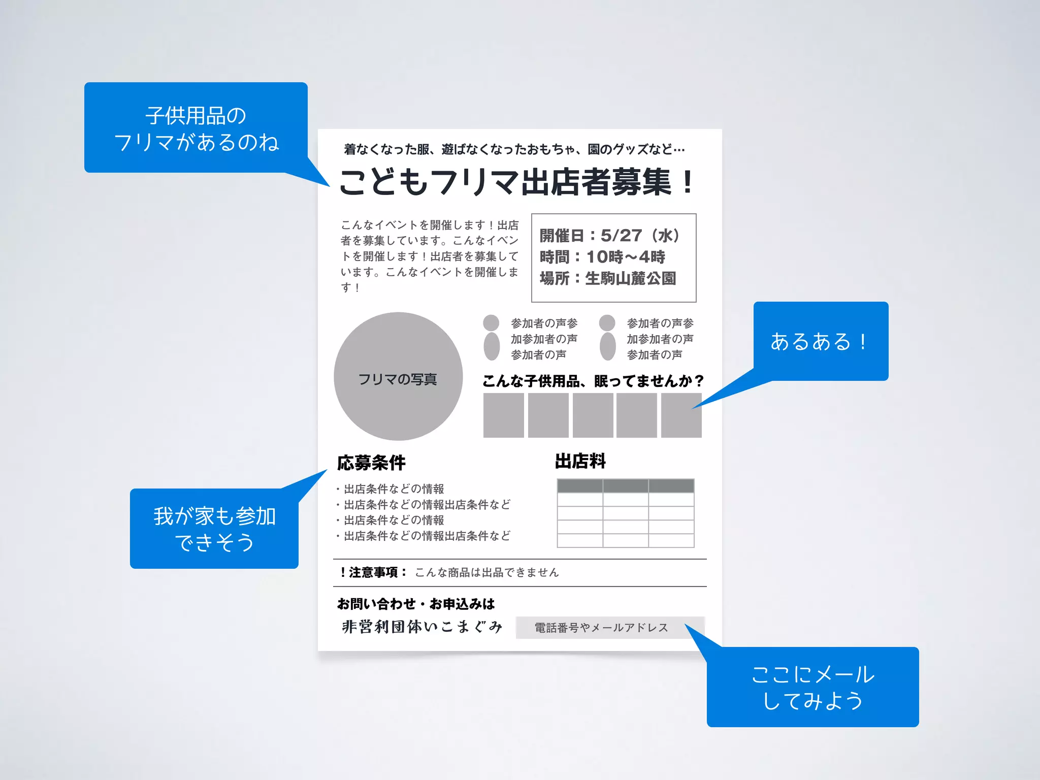 こどもフリマ出店者募集！
応募条件
こんなイベントを開催します！出店
者を募集しています。こんなイベン
トを開催します！出店者を募集して
います。こんなイベントを開催しま
す！
・出店条件などの情報
・出店条件などの情報出店条件など
・出店条件などの情報
・出店条件などの情報出店条件など
フリマの写真
着なくなった服、遊ばなくなったおもちゃ、園のグッズなど…
非営利団体いこまぐみ
お問い合わせ・お申込みは
電話番号やメールアドレス
出店料
参加者の声参
加参加者の声
参加者の声
開催日：5/27（水）
時間：10時∼4時
場所：生駒山麓公園
参加者の声参
加参加者の声
参加者の声
こんな子供用品、眠ってませんか？
！注意事項： こんな商品は出品できません
子供用品の 
フリマがあるのね
我が家も参加
できそう
ここにメール
してみよう
あるある！
 
