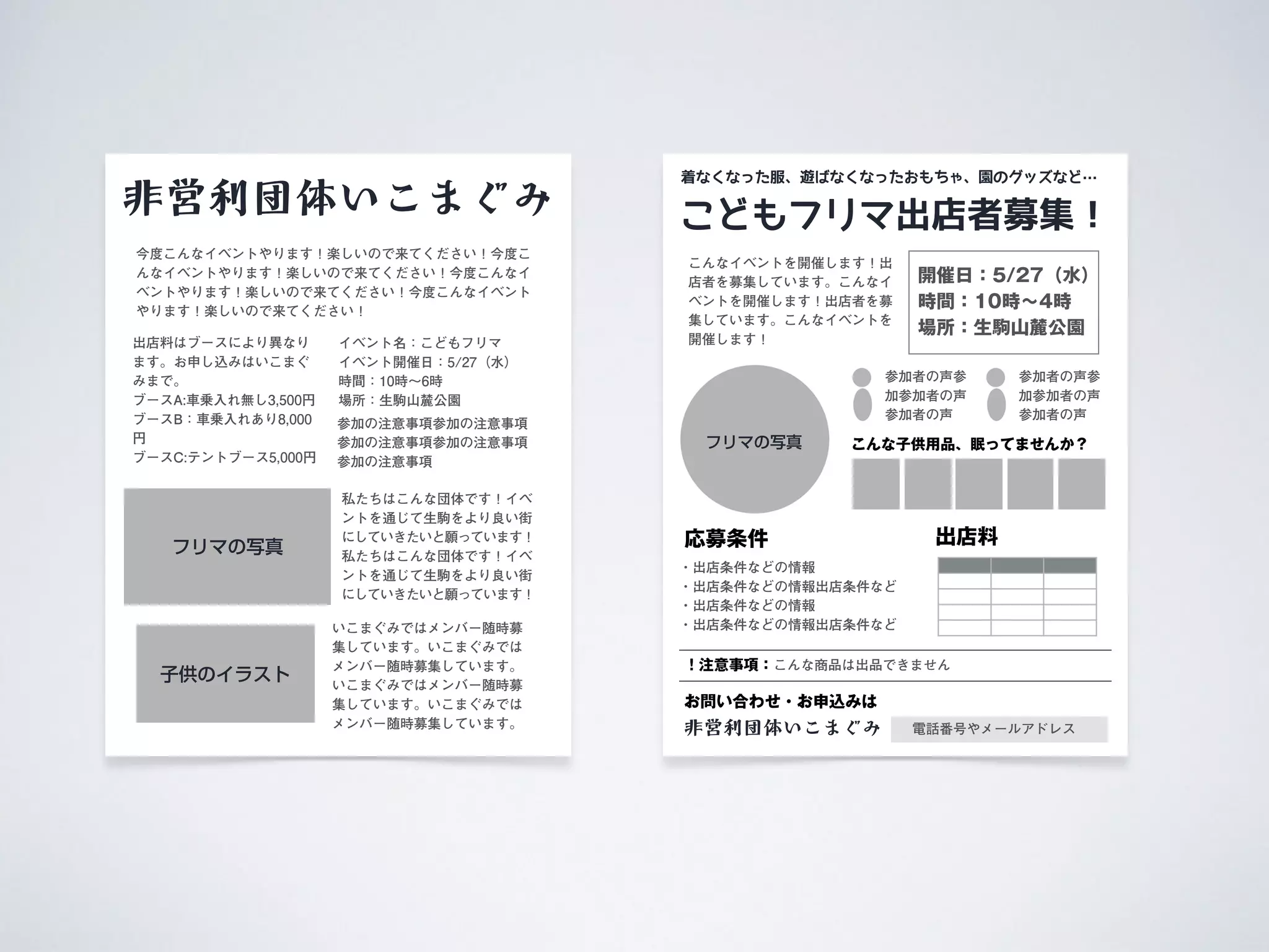 こどもフリマ出店者募集！
応募条件
こんなイベントを開催します！出
店者を募集しています。こんなイ
ベントを開催します！出店者を募
集しています。こんなイベントを
開催します！
・出店条件などの情報
・出店条件などの情報出店条件など
・出店条件などの情報
・出店条件などの情報出店条件など
フリマの写真
着なくなった服、遊ばなくなったおもちゃ、園のグッズなど…
非営利団体いこまぐみ
お問い合わせ・お申込みは
電話番号やメールアドレス
出店料
参加者の声参
加参加者の声
参加者の声
開催日：5/27（水）
時間：10時∼4時
場所：生駒山麓公園
参加者の声参
加参加者の声
参加者の声
こんな子供用品、眠ってませんか？
！注意事項：こんな商品は出品できません
非営利団体いこまぐみ
私たちはこんな団体です！イベ
ントを通じて生駒をより良い街
にしていきたいと願っています！
私たちはこんな団体です！イベ
ントを通じて生駒をより良い街
にしていきたいと願っています！
今度こんなイベントやります！楽しいので来てください！今度こ
んなイベントやります！楽しいので来てください！今度こんなイ
ベントやります！楽しいので来てください！今度こんなイベント
やります！楽しいので来てください！
いこまぐみではメンバー随時募
集しています。いこまぐみでは
メンバー随時募集しています。
いこまぐみではメンバー随時募
集しています。いこまぐみでは
メンバー随時募集しています。
イベント名：こどもフリマ 
イベント開催日：5/27（水）
時間：10時∼6時
場所：生駒山麓公園
出店料はブースにより異なり
ます。お申し込みはいこまぐ
みまで。 
ブースA:車乗入れ無し3,500円
ブースB：車乗入れあり8,000
円
ブースC:テントブース5,000円
子供のイラスト
フリマの写真
参加の注意事項参加の注意事項
参加の注意事項参加の注意事項
参加の注意事項
 