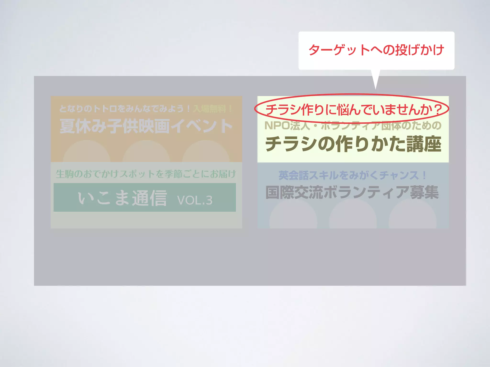 夏休み子供映画イベント
となりのトトロをみんなでみよう！入場無料！
国際交流ボランティア募集
英会話スキルをみがくチャンス！
NPO法人・ボランティア団体のための
チラシの作りかた講座
チラシ作りに悩んでいませんか？
いこま通信 VOL.3
生駒のおでかけスポットを季節ごとにお届け
ターゲットへの投げかけ
 