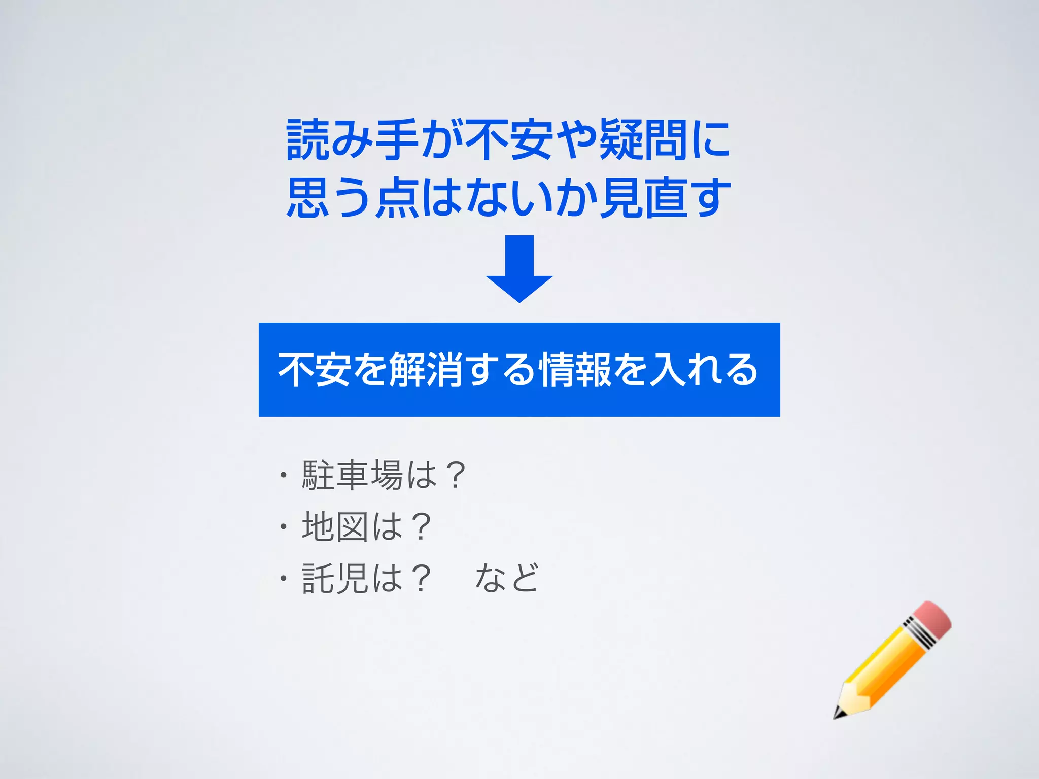 読み手が不安や疑問に
思う点はないか見直す
不安を解消する情報を入れる
・駐車場は？	

・地図は？	

・託児は？ など
 