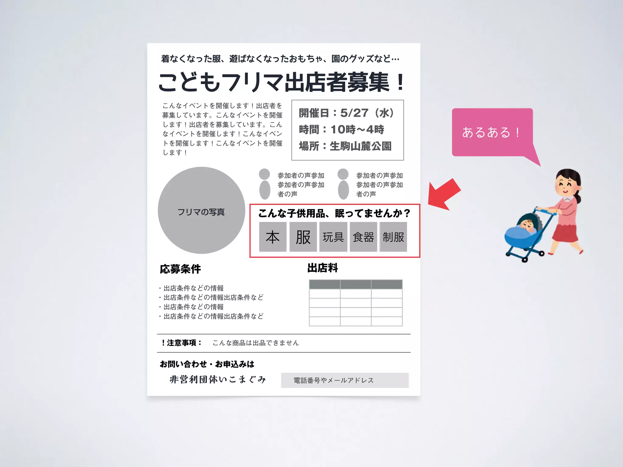 こどもフリマ出店者募集！
応募条件
こんなイベントを開催します！出店者を
募集しています。こんなイベントを開催
します！出店者を募集しています。こん
なイベントを開催します！こんなイベン
トを開催します！こんなイベントを開催
します！
・出店条件などの情報
・出店条件などの情報出店条件など
・出店条件などの情報
・出店条件などの情報出店条件など
フリマの写真
着なくなった服、遊ばなくなったおもちゃ、園のグッズなど…
非営利団体いこまぐみ
お問い合わせ・お申込みは
電話番号やメールアドレス
出店料
参加者の声参加
参加者の声参加
者の声
開催日：5/27（水）
時間：10時∼4時
場所：生駒山麓公園
参加者の声参加
参加者の声参加
者の声
本 服 玩具 食器
こんな子供用品、眠ってませんか？
制服
！注意事項： こんな商品は出品できません
あるある！
 
