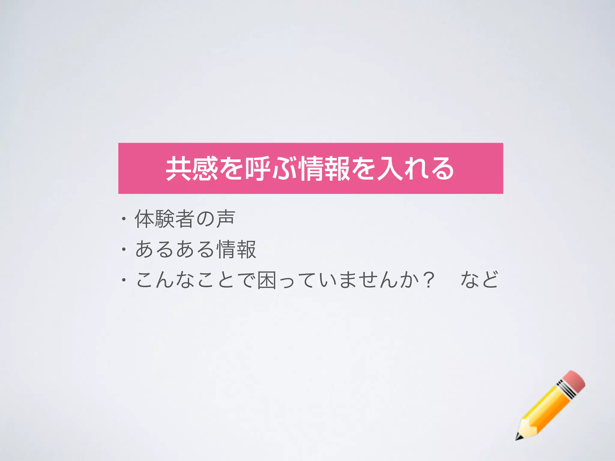 共感を呼ぶ情報を入れる
・体験者の声	

・あるある情報	

・こんなことで困っていませんか？ など
 