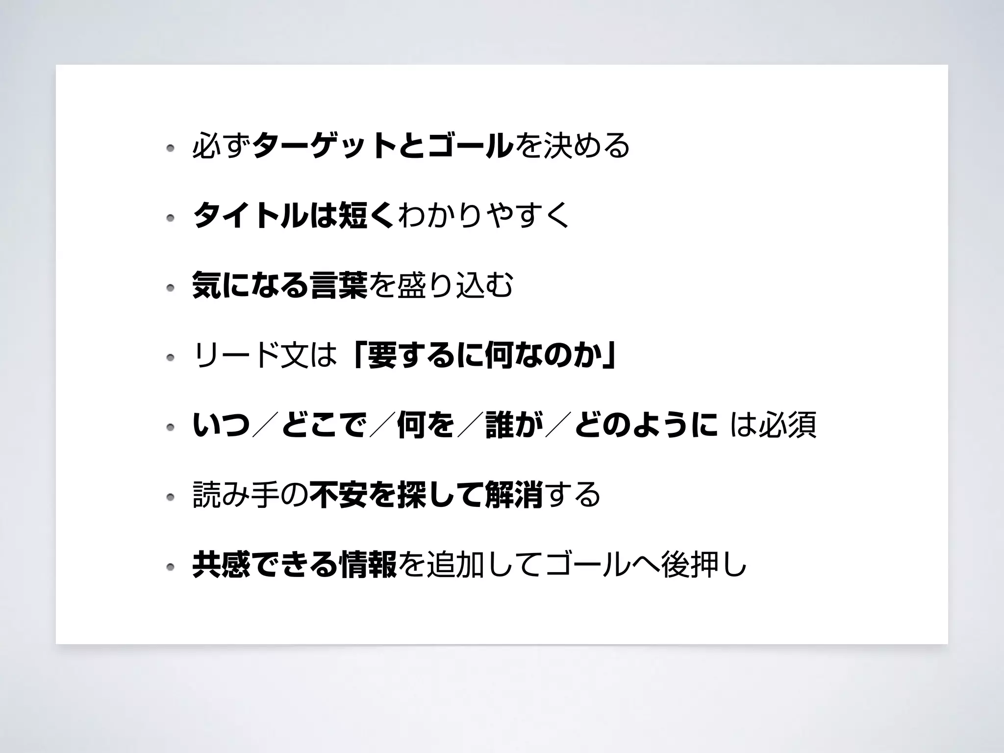 必ずターゲットとゴールを決める
タイトルは短くわかりやすく
気になる言葉を盛り込む
リード文は「要するに何なのか」
いつ／どこで／何を／誰が／どのように は必須
読み手の不安を探して解消する
共感できる情報を追加してゴールへ後押し
 