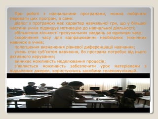 При роботі з навчальними програмами, можна побачити
переваги цих програм, а саме:
діалог з програмою має характер навчальної гри, що у більшої
частини учнів підвищує мотивацію до навчальної діяльності;
збільшення кількості тренувальних завдань за одиницю часу;
скорочення часу для відпрацювання необхідних технічних
навичок в учнів;
полегшення визначення рівневої диференціації навчання;
учень стає суб’єктом навчання, бо програма потребує від нього
активного керування;
виникає можливість моделювання процесів;
з’являється можливість забезпечити урок матеріалами з
віддалених джерел, користуючись засобами телекомунікацій.
 