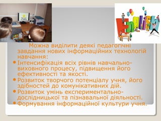 Можна виділити деякі педагогічні
завдання нових інформаційних технологій
навчання:
Інтенсифікація всіх рівнів навчально-
виховного процесу, підвищення його
ефективності та якості.
Розвиток творчого потенціалу учня, його
здібностей до комунікативних дій.
Розвиток умінь експериментально-
дослідницької та пізнавальної діяльності.
Формування інформаційної культури учня.
 
