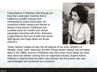 Today fashion in Pakistan rolls through our
lives like a well-oiled machine that is
fuelled by a prolific industry and
maintained by active consumers. An
overactive media makes sure fashion is
always in the picture. Collections are
unveiled every six months and vibrant
campaigns launched with them. Business
is generated to the tune of well over seven-
digit-figures and mega deals are struck
around it.
Today, fashion nudges its way into all aspects of our lives, whether it’s
lifestyle, travel, work, television and film.Things weren’t always this formatted.
Back in the 1960s, women in Pakistan may have been more stylish but what
they wore was seldom coming from an organised industry. Sughra Kazmi,
Pakistan’s original bridal revivalist, was perhaps the first person who was
acknowledged and acclaimed as a couturier.
 