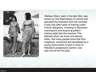 Maheen Khan, back in the late '60s, was
known as The Seamstress in Lahore and
operated her business from her veranda.
It was only after years of training under
French designers, investing in Stockman
mannequins and acquiring pattern-
making skills that she became 'The
Maheen Khan' we know and admire
today. Not many people know that She
magazine, conceived and developed by a
young Zuhra Karim to give a voice to
Pakistan's progressive women, was
also one of her first jobs.
 