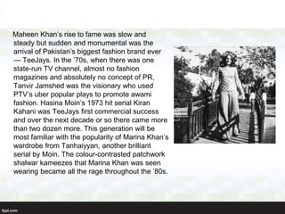 Maheen Khan’s rise to fame was slow and
steady but sudden and monumental was the
arrival of Pakistan’s biggest fashion brand ever
— TeeJays. In the ’70s, when there was one
state-run TV channel, almost no fashion
magazines and absolutely no concept of PR,
Tanvir Jamshed was the visionary who used
PTV’s uber popular plays to promote awami
fashion. Hasina Moin’s 1973 hit serial Kiran
Kahani was TeeJays first commercial success
and over the next decade or so there came more
than two dozen more. This generation will be
most familiar with the popularity of Marina Khan’s
wardrobe from Tanhaiyyan, another brilliant
serial by Moin. The colour-contrasted patchwork
shalwar kameezes that Marina Khan was seen
wearing became all the rage throughout the ’80s.
 