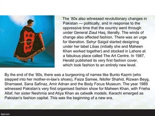 The ’80s also witnessed revolutionary changes in
Pakistan — politically, and in response to the
oppressive time that the country went through
under General Ziaul Haq, literally. The winds of
change also affected fashion. There was an urge
for liberation. Sehyr Saigol started designing
under her label Libas (initially she and Maheen
Khan worked together) and stocked in Lahore at
a fabulous place called The Art Centre. In 1987,
Herald published its very first fashion cover,
which took fashion to an entirely new level.
By the end of the ’80s, there was a burgeoning of names like Bunto Kazmi (who
stepped into her mother-in-law’s shoes), Faiza Samee, Nilofer Shahid, Rizwan Beyg,
Shamaeel, Sana Safinaz, Amir Adnan and the Body Focus Museum. The year 1989
witnessed Pakistan’s very first organised fashion show for Maheen Khan, with Frieha
Altaf, her sister Neshmia and Atiya Khan as catwalk models. Karachi emerged as
Pakistan’s fashion capital. This was the beginning of a new era.
 