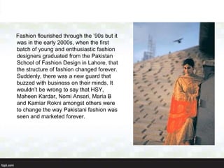 Fashion flourished through the ’90s but it
was in the early 2000s, when the first
batch of young and enthusiastic fashion
designers graduated from the Pakistan
School of Fashion Design in Lahore, that
the structure of fashion changed forever.
Suddenly, there was a new guard that
buzzed with business on their minds. It
wouldn’t be wrong to say that HSY,
Maheen Kardar, Nomi Ansari, Maria B
and Kamiar Rokni amongst others were
to change the way Pakistani fashion was
seen and marketed forever.
 