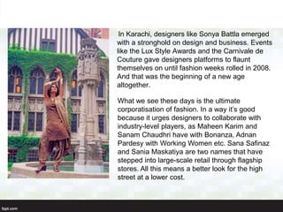 In Karachi, designers like Sonya Battla emerged
with a stronghold on design and business. Events
like the Lux Style Awards and the Carnivale de
Couture gave designers platforms to flaunt
themselves on until fashion weeks rolled in 2008.
And that was the beginning of a new age
altogether.
What we see these days is the ultimate
corporatisation of fashion. In a way it’s good
because it urges designers to collaborate with
industry-level players, as Maheen Karim and
Sanam Chaudhri have with Bonanza, Adnan
Pardesy with Working Women etc. Sana Safinaz
and Sania Maskatiya are two names that have
stepped into large-scale retail through flagship
stores. All this means a better look for the high
street at a lower cost.
 