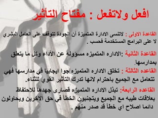 ‫ﻭﻻتﻔﻌل‬ ‫ﺍﻓﻌل‬:‫ﺍﻟتأثﻳر‬ ‫ﻣﻔتﺎح‬
‫ﺍﻻﻭﻟﻰ‬ ‫ﺍﻟقﺎﻋدة‬:‫ﺍﻟﺑﺷرﻱ‬ ‫ﺍﻟﻌﺎﻣل‬ ‫ﻋﻠﻰ‬ ‫تتﻭقف‬ ‫ﺍﻟجﻭدة‬ ‫أﻥ‬ ‫ﺍﻟﻣتﻣﻳزة‬ ‫ﺍﻻدﺍرة‬ ‫ﻻتﻧﺳﻰ‬
‫ﻓﺣﺳﺏ‬ ‫ﺍﻟﻣﺳتخدﻣة‬ ‫ﺍﻟﺑرﺍﻣج‬ ‫ﻋﻠﻰ‬ ‫ﻻ‬.
‫ﺍﻟثﺎﻧﻳة‬ ‫ﺍﻟقﺎﻋدة‬:‫ﻳتﻌﻠﻕ‬ ‫ﻣﺎ‬ ‫ﻭكل‬ ‫ﺍألدﺍء‬ ‫ﻋﻥ‬ ‫ﻣﺳؤﻭﻟﻪ‬ ‫ﺍﻟﻣتﻣﻳزﻩ‬ ‫ﺍﻻدﺍرﻩ‬
‫ﺑﻣدﺍرﺳﻬﺎ‬.
‫ﺍﻟثﺎﻟثة‬ ‫ﺍﻟقﺎﻋدﻩ‬:‫ﻓﻬﻲ‬ ‫ﻣدﺍرﺳﻬﺎ‬ ‫ﻓﻲ‬ ‫ﺍﻳجﺎﺑﻳﺎ‬ ‫جﻭﺍ‬ ‫ﺍﻟﻣتﻣﻳزﻩ‬ ‫ﺍﻻدﺍرﻩ‬ ‫تخﻠﻕ‬
‫ﻟﻠثﻧﺎء‬ ‫ﺍﻟقﻭﻱ‬ ‫ﺍﻟتأثﻳر‬ ‫تدرك‬ ‫ﻻﻧﻬﺎ‬ ‫ﺑﺎﺣترﺍﻡ‬ ‫ﺍﻟجﻣﻳﻊ‬ ‫ﻣﻊ‬ ‫تتﻌﺎﻣل‬.
‫ﺍﻟرﺍﺑﻌة‬ ‫ﺍﻟقﺎﻋدﻩ‬:‫ﻟﻼﺣتﻔﺎظ‬ ‫جﻬدﻫﺎ‬ ‫قﺻﺎرﻯ‬ ‫ﺍﻟﻣتﻣﻳزﻩ‬ ‫ﺍﻻدﺍرﻩ‬ ‫تﺑذل‬
‫ﻭﻳﺣﺎﻭﻟﻭﻥ‬ ‫ﺍﻻخرﻳﻥ‬ ‫ﺣﻕ‬ ‫ﻓﻲ‬ ‫ﺍﻟخطأ‬ ‫ﻭﻳتجﻧﺑﻭﻥ‬ ‫ﺍﻟجﻣﻳﻊ‬ ‫ﻣﻊ‬ ‫طﻳﺑﻪ‬ ‫ﺑﻌﻼقﺎت‬
‫ﻣﻧﻬﻡ‬ ‫ﺻدر‬ ‫قد‬ ‫خطأ‬ ‫ﺍﻱ‬ ‫ﺍﺻﻼح‬ ‫دﺍﺋﻣﺎ‬.
 