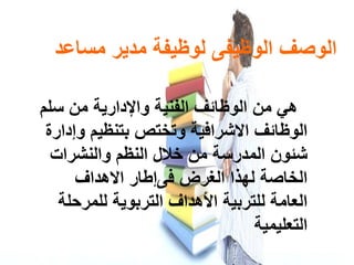 ‫ﺍ‬‫ﻟﻮﺻﻒ‬‫ﺍ‬‫ﻣﺴﺎﻋﺪ‬ ‫ﻣﺪﻳﺮ‬ ‫ﻟﻮﻇﻴﻔة‬ ‫ﻟﻮﻇﻴﻔﻰ‬
‫ﻫﻲ‬‫ﻣﻦ‬‫ﺍ‬‫ﻟﻮﻇﺎﺋﻒ‬‫ﺍ‬‫ﻟﻔﻨﻴة‬‫ﻭﺍ‬‫ﻹ‬‫دﺍر‬‫ﺳﻠﻢ‬ ‫ﻣﻦ‬ ‫ﻳة‬
‫ﺍ‬‫ﻟﻮﻇﺎﺋﻒ‬‫ﺍ‬‫ﻻﺷﺮ‬‫ﺍ‬‫ﻓﻴة‬‫ﻭ‬‫ﺑﺘﻨﻈﻴﻢ‬ ‫تﺨﺘﺺ‬‫ﻭإدﺍرة‬
‫ﺷﺌﻮ‬‫ﺍ‬ ‫ﻥ‬‫ﻟﻤﺪ‬‫ر‬‫خﻼ‬ ‫ﻣﻦ‬ ‫ﺳة‬‫ﺍ‬ ‫ل‬‫ﻟﻨﻈﻢ‬‫ﻭﺍ‬‫ﻟﻨﺸ‬‫رﺍت‬
‫ﺍ‬‫ﻟﻬﺬ‬ ‫ﻟﺨﺎﺻة‬‫ﺍ‬ ‫ﺍ‬‫ﻟﻐﺮ‬‫ﺽ‬‫ﻓﻰ‬‫إ‬‫ﻃﺎ‬‫ﺍ‬ ‫ر‬‫ﻻ‬‫ﻫدﺍف‬
‫ﺍ‬‫ﻟﻠﺘﺮﺑﻴة‬ ‫ﻟﻌﺎﻣة‬‫ﺍ‬‫أل‬‫ﺍ‬ ‫ﻫدﺍف‬‫ﻟﻠﻤﺮﺣﻠة‬ ‫ﻟﺘﺮﺑﻮﻳة‬
‫ﺍ‬‫ﻟﺘﻌﻠﻴﻤﻴة‬
 