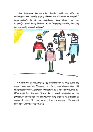 Στο διάλειμμα, όχι μόνο δεν έπαιζαν μαζί του, αλλά τον
έσπρωχναν και μερικές φορές μάλιστα του πετούσαν το φαγητό "
κατά λάθος". Συχνά τον κορόιδευαν. Δεν ήθελαν να τους
πλησιάζει, γιατί όπως έλεγαν , ήταν "άσχημος, κοντός, χοντρός
και πιο αργός και από χελώνα".
Η Αγάπη και οι συμμαθητές της διασκέδαζαν με όλες αυτές τις
πλάκες κι αν κάποιος δάσκαλος τους έκανε παρατήρηση, όλοι μαζί
κατηγορούσαν τον Άγγελο! Η πλειοψηφία έχει πάντα δίκιο, σωστά;
Ούτε καλημέρα δεν του έλεγαν. Κι αν κανείς τολμούσε να του
μιλήσει, οι υπόλοιποι τον απειλούσαν πως έπρεπε να διαλέξει με
ποιους θα είναι: "Με τους νικητές ή με τον χαμένο;;;" Και φυσικά
όλοι προτιμούσαν τους νικητές.
 