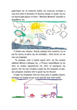 μαζεύτηκαν και τα υπόλοιπα παιδιά, και γελώντας πετούσαν ο
ένας στον άλλο τη σοκολάτα. Ο Άγγελος έσκυψε το κεφάλι του και
για πρώτη φορά άρχισε να κλαίει. "Φούσκας! Φούσκας!" φώναζαν οι
συμμαθητές του.
Η Αγάπη είχε παγώσει. Έτρεξε γρήγορα στην τουαλέτα, για να
μην δει κανείς τα μάτια της και καταλάβει... Αυτό έλειπε να την
πουν και κλαψιάρα!
Το μεσημέρι, όταν η Αγάπη γύρισε σπίτι της δεν μιλούσε
καθόλου! Μάταια ο αδερφός της , ο Πέτρος, προσπαθούσε να την
κάνει να γελάσει γαργαλώντας την. Ούτε το αγαπημένο της
φαγητό, που της είχε ετοιμάσει η μαμά της, δεν μπορούσε να φάει.
Δεν μπορούσε να βγάλει από το μυαλό της τον Άγγελο!
Η μαμά της ανησύχησε πολύ και όπως μόνο οι μαμάδες ξέρουν,
κατάφερε την Αγάπη να της τα πει όλα! Και ήταν τόσα πολλά!
 