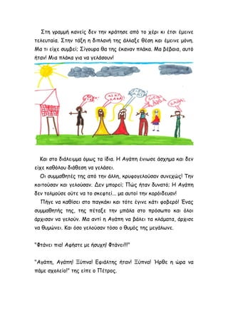 Στη γραμμή κανείς δεν την κράτησε από το χέρι κι έτσι έμεινε
τελευταία. Στην τάξη η διπλανή της άλλαξε θέση και έμεινε μόνη.
Μα τι είχε συμβεί; Σίγουρα θα της έκαναν πλάκα. Μα βέβαια, αυτό
ήταν! Μια πλάκα για να γελάσουν!
Και στο διάλειμμα όμως τα ίδια. Η Αγάπη ένιωσε άσχημα και δεν
είχε καθόλου διάθεση να γελάσει.
Οι συμμαθητές της από την άλλη, κρυφογελούσαν συνεχώς! Την
κοιτούσαν και γελούσαν. Δεν μπορεί; Πώς ήταν δυνατό; Η Αγάπη
δεν τολμούσε ούτε να το σκεφτεί... μα αυτοί την κορόιδευαν!
Πήγε να καθίσει στο παγκάκι και τότε έγινε κάτι φοβερό! Ένας
συμμαθητής της, της πέταξε την μπάλα στο πρόσωπο και όλοι
άρχισαν να γελούν. Μα αντί η Αγάπη να βάλει τα κλάματα, άρχισε
να θυμώνει. Και όσο γελούσαν τόσο ο θυμός της μεγάλωνε.
"Φτάνει πια! Αφήστε με ήσυχη! Φτάνει!!!"
"Αγάπη, Αγάπη! Ξύπνα! Εφιάλτης ήταν! Ξύπνα! Ήρθε η ώρα να
πάμε σχολείο!" της είπε ο Πέτρος.
 