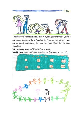 Και ξαφνικά τα παιδιά είδαν πως η Αγάπη φαινόταν τόσο γενναία
και τόσο χαρούμενη! Και ο Άγγελος δεν ήταν κοντός, ούτε χοντρός
και σε καμιά περίπτωση δεν ήταν άσχημος! Πώς δεν το είχαν
προσέξει;
"Ας παίξουμε όλοι μαζί!" φώναξαν με χαρά.
"Μαζί είναι καλύτερα!" είπε η Αγάπη και ξεκίνησαν το παιχνίδι.
 