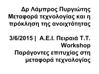 Δρ Λάμπρος Πυργιώτης
Μεταφορά τεχνολογίας και η
πρόκληση της ανοιχτότητας
3/6/2015 | Α.Ε.Ι. Πειραιά Τ.Τ.
Workshop
Παράγοντες επιτυχίας στη
μεταφορά τεχνολογίας
 