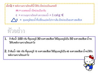 เมื่อQ = พลังงานความร้อนที่น้าได้รับ มีหน่วยเป็นแคลอรี
m = มวลของน้า มีหน่วยเป็นกรัม
c = ความจุความร้อนจาเพาะของน้า = 1 cal/g ๐C
t = อุณหภูมิของน้าที่เปลี่ยนแปลงไปจากเดิม มีหน่วยเป็นองศาเซลเซียส
 