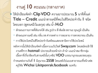 งานคู่ 10 คะแนน (กลางภาค)
 ให้นักเรียนจัดทา ClipVDO ความยาวประมาณ 5 นาทีตั้งแต่
Title – Credit แนะนาสารเคมีที่พบในชีวิตประจาวัน 1 ชนิด
โดยบอก (สูตรเคมี/โมเลกุล) เช่น น้า H2O
◦ ลักษณะกายภาพที่สังเกตได้ เช่น รูปร่าง สี สัมผัส สถานะ อุณภูมิ เป็นต้น
◦ ลักษณะทางเคมี เช่น กลิ่น รส ค่ากรดด่าง การละลาย การตกตะกอน เป็นต้น
◦ การใช้ประโยชน์ในชีวิตประจาวันพร้อมแสดง/สาธิตการใช้ประโยชน์
หลังจากนั้นให้นักเรียนจัดทาเนื้อหาบนเว็ปไซต์ Sway.com โดยสมัครเข้าใช้
งานฟรีจาก hotmail ประกอบด้วยหน้าปก คานา แนะนาสมาชิกกลุ่ม
เนื้อหาที่เกี่ยวข้องกับสารเคมีนั้นๆ คลิป VDO บรรณานุกรมและขอบคุณ
กาหนดส่งงานวันที่ 1 มิถุนายน 2558 โดยแชร์เว็ปแบบสาธารณะที่หน้าเฟส
ครูวิชัย Wichai Likitponrak.facebook นะครับ
 