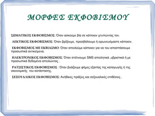 MΟΡΦΕΣ ΕΚΦΟΒΙΣΜΟΥ
ΣΩΜΑΤΙΚΟΣ ΕΚΦΟΒΙΣΜΟΣ: Όταν ασκούμε βία σε κάποιον χτυπώντας τον.
ΛΕΚΤΙΚΟΣ ΕΚΦΟΒΙΣΜΟΣ: Όταν βρίζουμε, προσβάλουμε ή ειρωνευόμαστε κάποιον.
ΕΚΦΟΒΙΣΜΟΣ ΜΕ ΕΚΒΙΑΣΜΟ: Όταν απειλούμε κάποιον για να του αποσπάσουμε
προσωπικά αντικείμενα.
ΗΛΕΚΤΡΟΝΙΚΟΣ ΕΚΦΟΒΙΣΜΟΣ: Όταν στέλνουμε SMS απειλητικά ,υβριστικά ή με
προσωπικά δεδομένα απειλώντας .
ΡΑΤΣΙΣΤΙΚΟΣ ΕΚΦΟΒΙΣΜΟΣ : Όταν βγάζουμε φήμες εξαιτίας της καταγωγής ή της
οικονομικής του κατάστασης.
ΣΕΞΟΥΑΛΙΚΟΣ ΕΚΦΟΒΙΣΜΟΣ: Ανήθικες πράξεις και σεξουαλικές επιθέσεις .
 