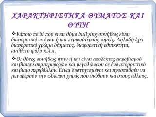 ΧΑΡΑΚΤΗΡΙΣΤΗΚΑ ΘΥΜΑΤΟΣ ΚΑΙ
ΘΥΤΗ
Κάποιο παιδί που είναι θύμα bullying συνήθως είναι
διαφορετικό σε έναν ή και περισσότερους τομείς. Δηλαδή έχει
διαφορετικό χρώμα δέρματος, διαφορετική εθνικότητα,
αντίθετο φύλο κ.λ.π.
Οι θύτες συνήθως ήταν ή και είναι αποδέκτες εκφοβισμού
και βίαιων συμπεριφορών και μεγαλώνουν σε ένα απορριπτικό
και βίαιο περιβάλλον. Είναι δυστυχισμένοι και προσπαθούν να
μεταφέρουν την έλλειψη χαράς που νιώθουν και στους άλλους.
 