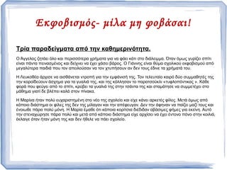 Εκφοβισμός- μίλα μη φοβάσαι!
Τρία παραδείγματα από την καθημερινότητα.
Ο Άγγελος ζητάει όλο και περισσότερα χρήματα για να φάει κάτι στο διάλειμμα. Όταν όμως γυρίζει σπίτι
είναι πάντα πεινασμένος και δείχνει να έχει χάσει βάρος. Ο Γιάννης είναι θύμα σχολικού εκφοβισμού από
μεγαλύτερα παιδιά που τον απειλούσαν να τον χτυπήσουν αν δεν τους έδινε τα χρήματά του.
Η Λευκοθέα άρχισε να αισθάνεται ντροπή για την εμφάνισή της. Τον τελευταίο καιρό δύο συμμαθητές της
την κοροϊδεύουν άσχημα για τα γυαλιά της, και της κόλλησαν το παρατσούκλι «τυφλοπόντικας ». Κάθε
φορά που φεύγει από το σπίτι, κρύβει τα γυαλιά της στην τσάντα της και σταμάτησε να συμμετέχει στο
μάθημα γιατί δε βλέπει καλά στον πίνακα.
Η Μαρίνα ήταν πολύ ευχαριστημένη στο νέο της σχολείο και είχε κάνει αρκετές φίλες. Μετά όμως από
κάποιο διάστημα οι φίλες της δεν της μίλαγαν και την απέφευγαν. Δεν την άφηναν να παίζει μαζί τους και
ένοιωθε πάρα πολύ μόνη. Η Μαρία έμαθε ότι κάποια κορίτσια διέδιδαν αβάσιμες φήμες για εκείνη. Αυτό
την στεναχώρησε πάρα πολύ και μετά από κάποιο διάστημα είχε αρχίσει να έχει έντονο πόνο στην κοιλιά,
έκλαιγε όταν ήταν μόνη της και δεν ήθελε να πάει σχολείο.
 