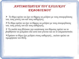 ΑΝΤΙΜΕΤΩΠΙΣΗ ΤΟΥ ΣΧΟΛΙΚΟΥ
ΕΚΦΟΒΙΣΜΟΥ
 Το θύμα πρέπει να έχει το θάρρος να μιλήσει με τους συνομηλίκους
του, τους γονείς του και τους καθηγητές.
Το θύμα πρέπει να έχει το θάρρος να μιλήσει με τους συνομηλίκους
του, τους γονείς του και τους καθηγητές.
 Τα παιδιά που βλέπουν την κατάσταση του θύματος πρέπει να το
βοηθήσουν να ξεπεράσει όλο αυτό που γίνεται και να το υπερασπιστούν.
Εφόσον το θύμα έχει μιλήσει στους καθηγητές , εκείνοι πρέπει να
τιμωρήσουν τον θύτη.
 