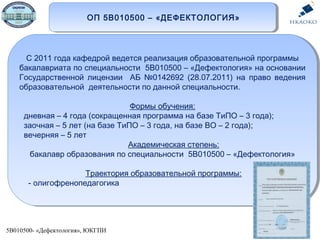 5В010500- «Дефектология», ЮКГПИ
ОП 5В010500 – «ДЕФЕКТОЛОГИЯ»ОП 5В010500 – «ДЕФЕКТОЛОГИЯ»
С 2011 года кафедрой ведется реализация образовательной программы
бакалавриата по специальности 5В010500 – «Дефектология» на основании
Государственной лицензии АБ №0142692 (28.07.2011) на право ведения
образовательной деятельности по данной специальности.
Формы обучения:
дневная – 4 года (сокращенная программа на базе ТиПО – 3 года);
заочная – 5 лет (на базе ТиПО – 3 года, на базе ВО – 2 года);
вечерняя – 5 лет
Академическая степень:
бакалавр образования по специальности 5В010500 – «Дефектология»
Траектория образовательной программы:
- олигофренопедагогика
С 2011 года кафедрой ведется реализация образовательной программы
бакалавриата по специальности 5В010500 – «Дефектология» на основании
Государственной лицензии АБ №0142692 (28.07.2011) на право ведения
образовательной деятельности по данной специальности.
Формы обучения:
дневная – 4 года (сокращенная программа на базе ТиПО – 3 года);
заочная – 5 лет (на базе ТиПО – 3 года, на базе ВО – 2 года);
вечерняя – 5 лет
Академическая степень:
бакалавр образования по специальности 5В010500 – «Дефектология»
Траектория образовательной программы:
- олигофренопедагогика
 