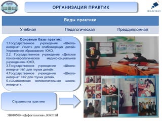 ОРГАНИЗАЦИЯ ПРАКТИКОРГАНИЗАЦИЯ ПРАКТИК
5В010500- «Дефектология», ЮКГПИ
Основные базы практик:
1.Государственное учреждение «Школа-
интернат «Умит» для слабовидящих детей»
Управления образования ЮКО,
2.2. Государственное учреждение «Детское
психоневрологическое медико-социальное
учреждение» ЮКО,
3.Государственное учреждение «Школа-
интернат №1 для глухих детей»,
4.Государственное учреждение «Школа-
интернат №2 для глухих детей»,
5.«Шымкентская вспомогательная школа-
интернат».
Основные базы практик:
1.Государственное учреждение «Школа-
интернат «Умит» для слабовидящих детей»
Управления образования ЮКО,
2.2. Государственное учреждение «Детское
психоневрологическое медико-социальное
учреждение» ЮКО,
3.Государственное учреждение «Школа-
интернат №1 для глухих детей»,
4.Государственное учреждение «Школа-
интернат №2 для глухих детей»,
5.«Шымкентская вспомогательная школа-
интернат».
Студенты на практикеСтуденты на практике
Виды практики
Учебная Педагогическая Преддипломная
 